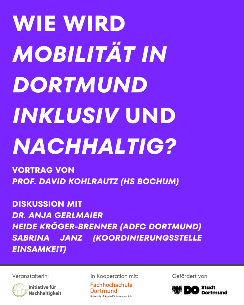 Wie wird Mobilität in Dortmund inklusiv und nachhaltig? Vortrag von Prof. David Kohlrautz (HS Bochum) Diskussion mit Dr. Anja Gerlmaier, Heide Kröger-Brenner (ADFC Dortmund), Sabrina Janz (Koordinierungsstelle Einsamkeit) Veranstalterin: Initiative für Nachhaltigkeit In Kooperation mit: Fachhochschule Dortmund Gefördert von: Stadt Dortmund